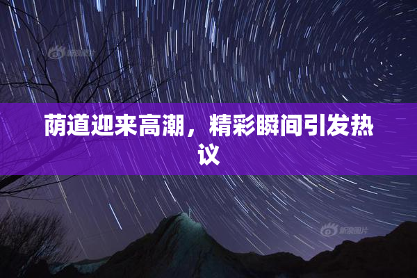 荫道迎来高潮，精彩瞬间引发热议