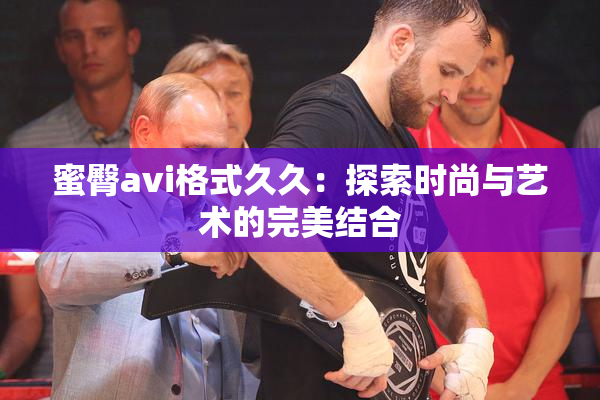 蜜臀avi格式久久：探索时尚与艺术的完美结合