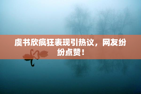 虞书欣疯狂表现引热议，网友纷纷点赞！