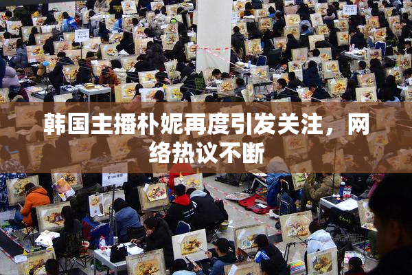 韩国主播朴妮再度引发关注，网络热议不断