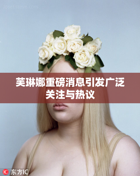 芙琳娜重磅消息引发广泛关注与热议