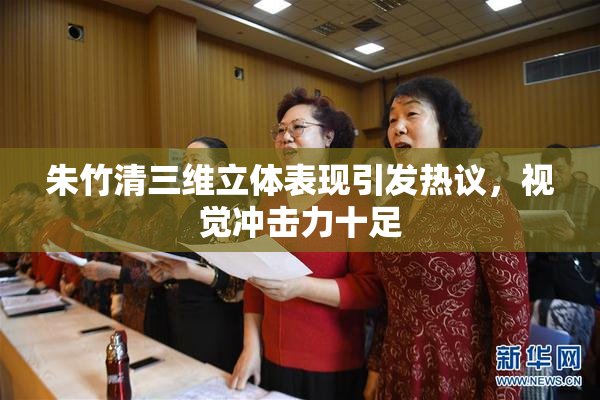 朱竹清三维立体表现引发热议，视觉冲击力十足