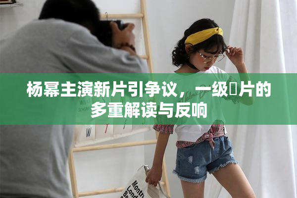 杨幂主演新片引争议，一级婬片的多重解读与反响