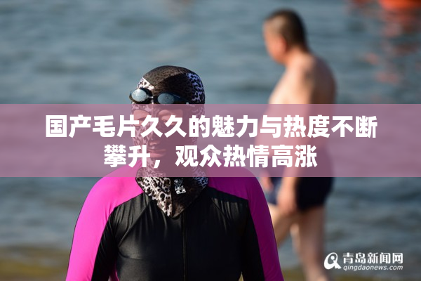 国产毛片久久的魅力与热度不断攀升，观众热情高涨