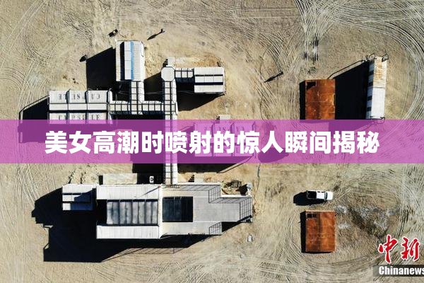 美女高潮时喷射的惊人瞬间揭秘