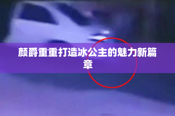 颜爵重重打造冰公主的魅力新篇章