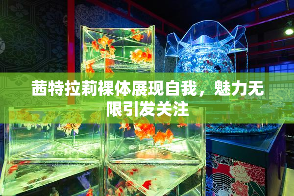 茜特拉莉裸体展现自我，魅力无限引发关注