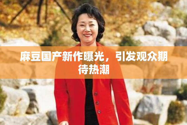 麻豆国产新作曝光，引发观众期待热潮