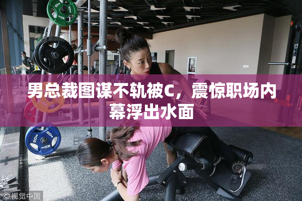 男总裁图谋不轨被C，震惊职场内幕浮出水面