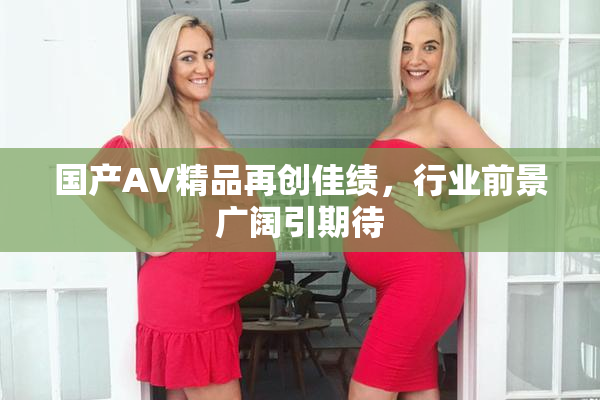 国产AV精品再创佳绩，行业前景广阔引期待