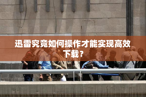 迅雷究竟如何操作才能实现高效下载？