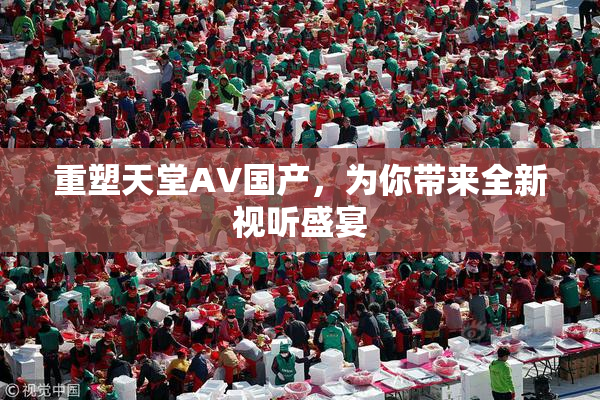 重塑天堂AV国产，为你带来全新视听盛宴
