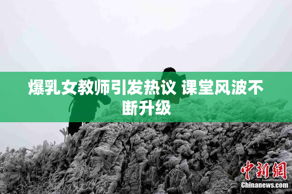 爆乳女教师引发热议 课堂风波不断升级