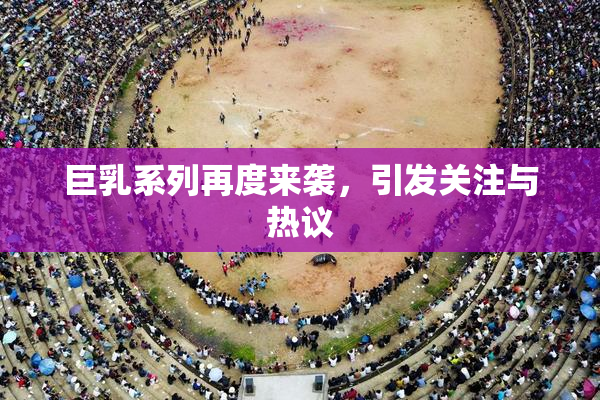 巨乳系列再度来袭，引发关注与热议