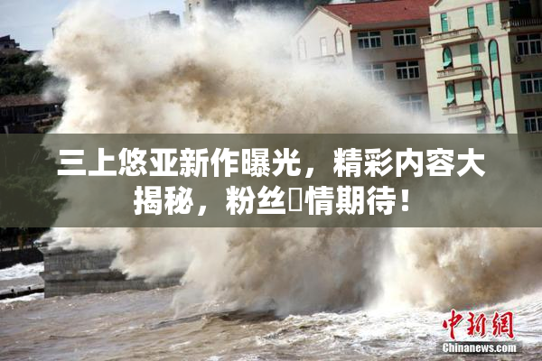 三上悠亚新作曝光，精彩内容大揭秘，粉丝盡情期待！
