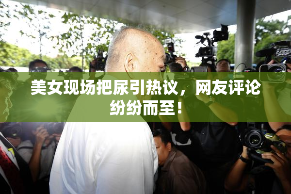 美女现场把尿引热议，网友评论纷纷而至！