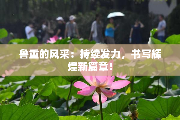 鲁重的风采：持续发力，书写辉煌新篇章！