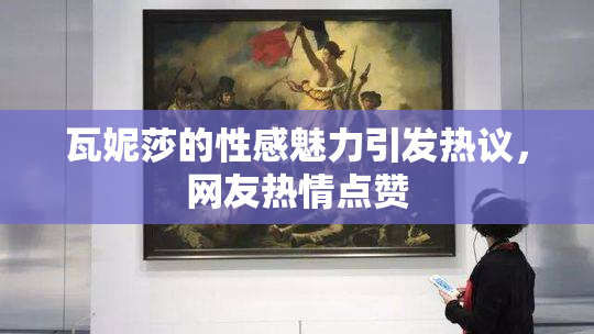瓦妮莎的性感魅力引发热议，网友热情点赞