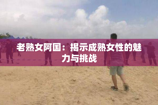 老熟女阿国：揭示成熟女性的魅力与挑战