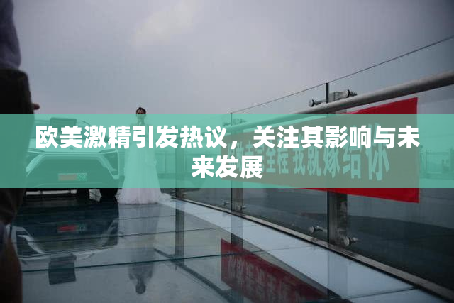 欧美激精引发热议，关注其影响与未来发展
