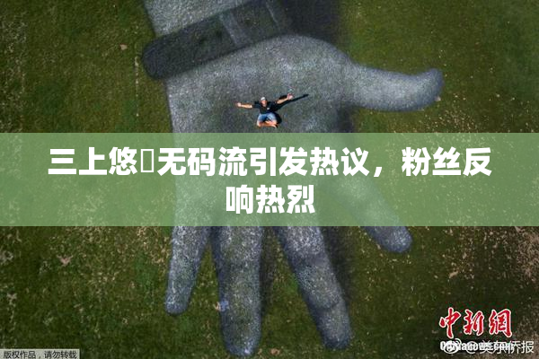 三上悠亜无码流引发热议，粉丝反响热烈