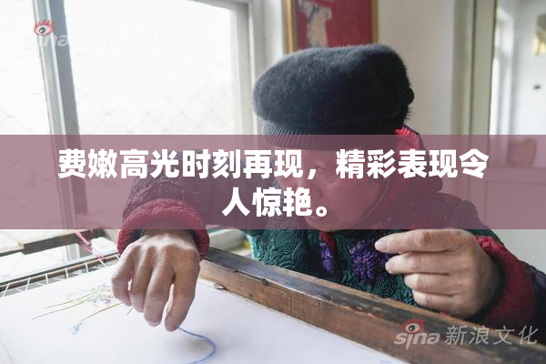 费嫩高光时刻再现，精彩表现令人惊艳。