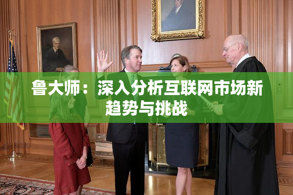 鲁大师：深入分析互联网市场新趋势与挑战