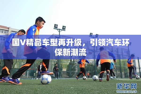 国V精品车型再升级，引领汽车环保新潮流