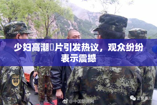 少妇高潮婬片引发热议，观众纷纷表示震撼