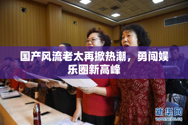 国产风流老太再掀热潮，勇闯娱乐圈新高峰