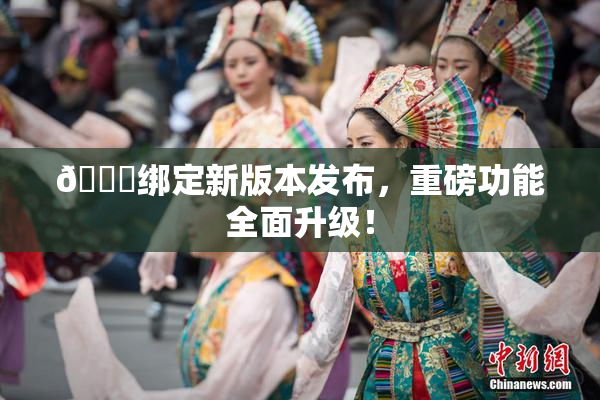 🔞绑定新版本发布，重磅功能全面升级！