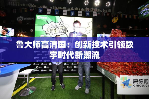 鲁大师高清国：创新技术引领数字时代新潮流