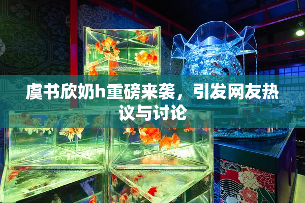 虞书欣奶h重磅来袭，引发网友热议与讨论