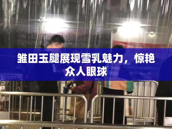 雏田玉腿展现雪乳魅力，惊艳众人眼球