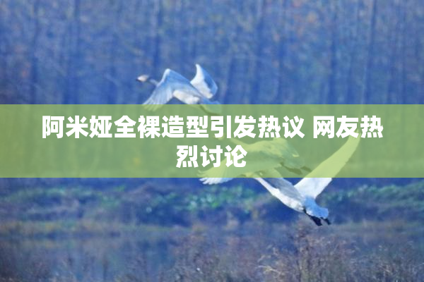 阿米娅全裸造型引发热议 网友热烈讨论