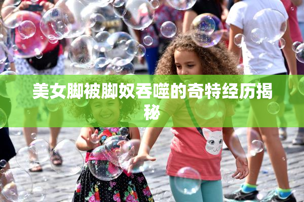 美女脚被脚奴吞噬的奇特经历揭秘