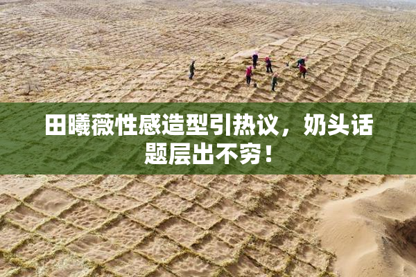 田曦薇性感造型引热议，奶头话题层出不穷！