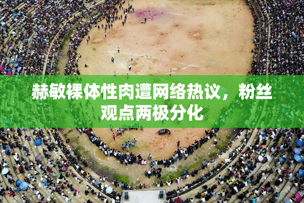 赫敏裸体性肉遭网络热议，粉丝观点两极分化