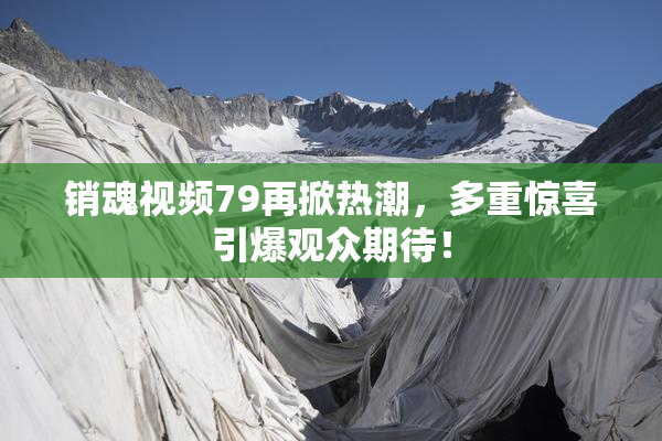 销魂视频79再掀热潮，多重惊喜引爆观众期待！