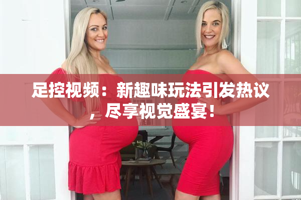 足控视频：新趣味玩法引发热议，尽享视觉盛宴！