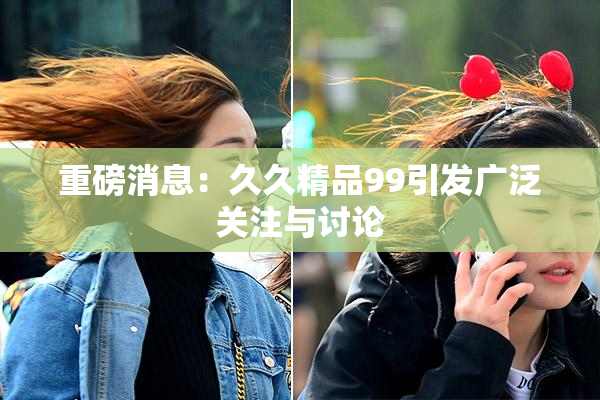 重磅消息：久久精品99引发广泛关注与讨论