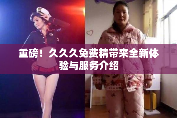 重磅！久久久免费精带来全新体验与服务介绍