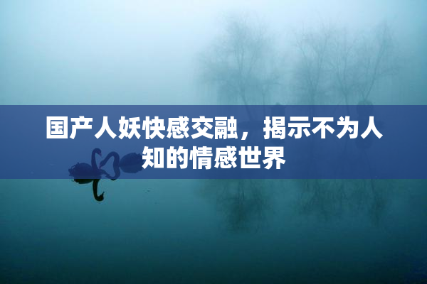 国产人妖快感交融，揭示不为人知的情感世界