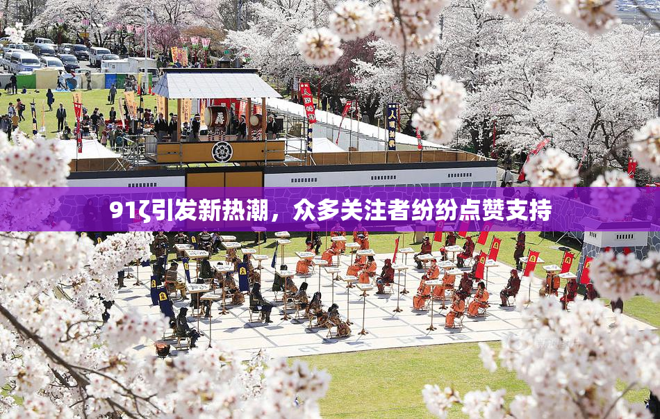 91ζ引发新热潮，众多关注者纷纷点赞支持