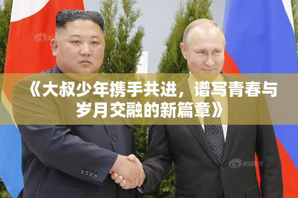 《大叔少年携手共进，谱写青春与岁月交融的新篇章》