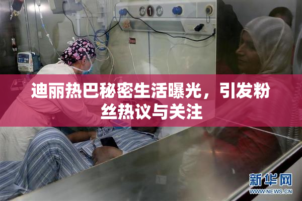 迪丽热巴秘密生活曝光，引发粉丝热议与关注