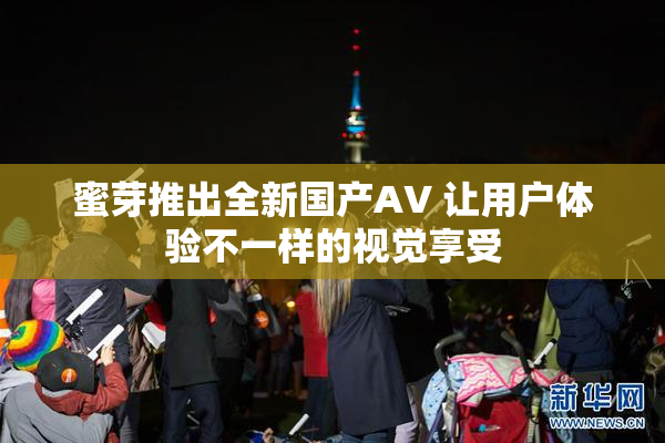 蜜芽推出全新国产AV 让用户体验不一样的视觉享受