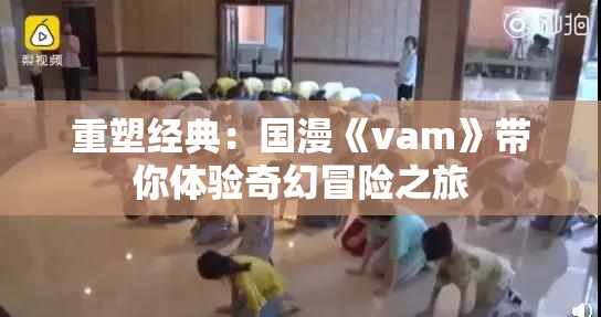重塑经典：国漫《vam》带你体验奇幻冒险之旅