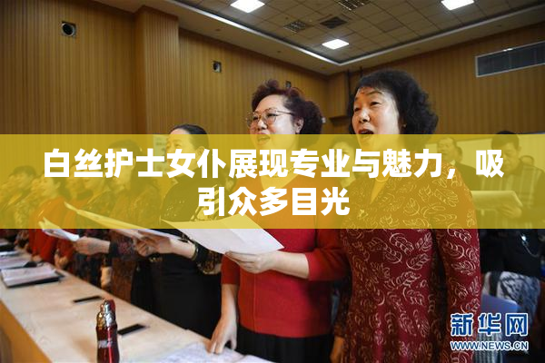 白丝护士女仆展现专业与魅力，吸引众多目光