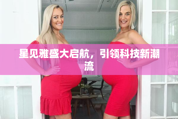 星见雅盛大启航，引领科技新潮流